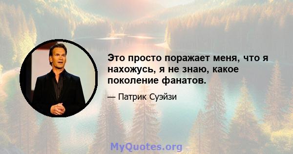 Это просто поражает меня, что я нахожусь, я не знаю, какое поколение фанатов.