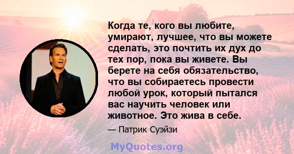 Когда те, кого вы любите, умирают, лучшее, что вы можете сделать, это почтить их дух до тех пор, пока вы живете. Вы берете на себя обязательство, что вы собираетесь провести любой урок, который пытался вас научить