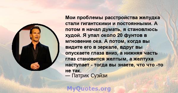 Мои проблемы расстройства желудка стали гигантскими и постоянными. А потом я начал думать, я становлюсь худой. Я упал около 20 фунтов в мгновение ока. А потом, когда вы видите его в зеркале, вдруг вы опускаете глаза