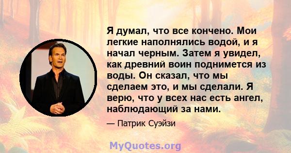 Я думал, что все кончено. Мои легкие наполнялись водой, и я начал черным. Затем я увидел, как древний воин поднимется из воды. Он сказал, что мы сделаем это, и мы сделали. Я верю, что у всех нас есть ангел, наблюдающий