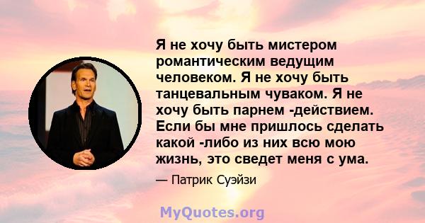 Я не хочу быть мистером романтическим ведущим человеком. Я не хочу быть танцевальным чуваком. Я не хочу быть парнем -действием. Если бы мне пришлось сделать какой -либо из них всю мою жизнь, это сведет меня с ума.