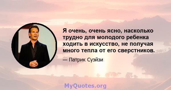 Я очень, очень ясно, насколько трудно для молодого ребенка ходить в искусство, не получая много тепла от его сверстников.