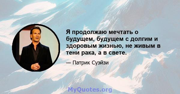 Я продолжаю мечтать о будущем, будущем с долгим и здоровым жизнью, не живым в тени рака, а в свете.