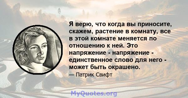 Я верю, что когда вы приносите, скажем, растение в комнату, все в этой комнате меняется по отношению к ней. Это напряжение - напряжение - единственное слово для него - может быть окрашено.