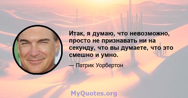 Итак, я думаю, что невозможно, просто не признавать ни на секунду, что вы думаете, что это смешно и умно.