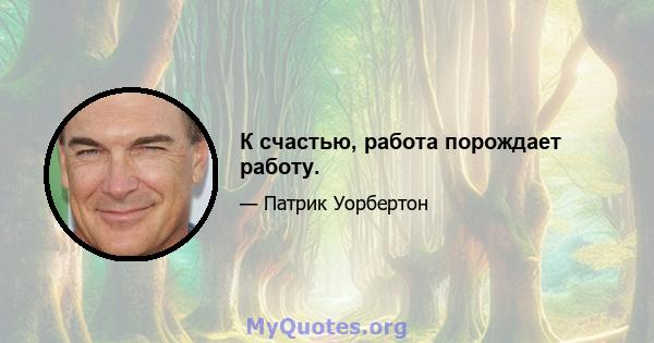 К счастью, работа порождает работу.