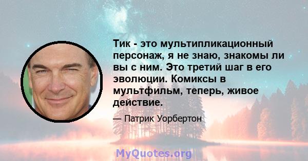 Тик - это мультипликационный персонаж, я не знаю, знакомы ли вы с ним. Это третий шаг в его эволюции. Комиксы в мультфильм, теперь, живое действие.