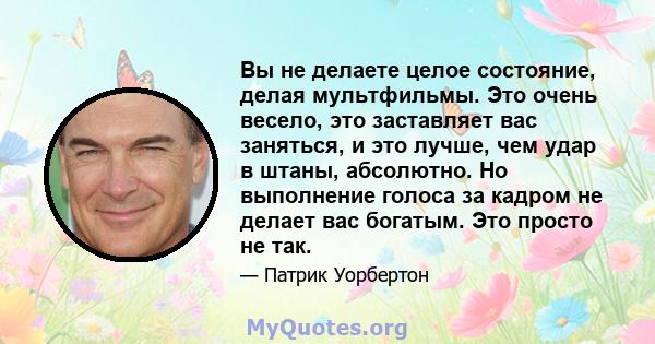 Вы не делаете целое состояние, делая мультфильмы. Это очень весело, это заставляет вас заняться, и это лучше, чем удар в штаны, абсолютно. Но выполнение голоса за кадром не делает вас богатым. Это просто не так.