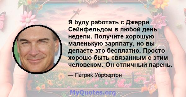 Я буду работать с Джерри Сейнфельдом в любой день недели. Получите хорошую маленькую зарплату, но вы делаете это бесплатно. Просто хорошо быть связанным с этим человеком. Он отличный парень.