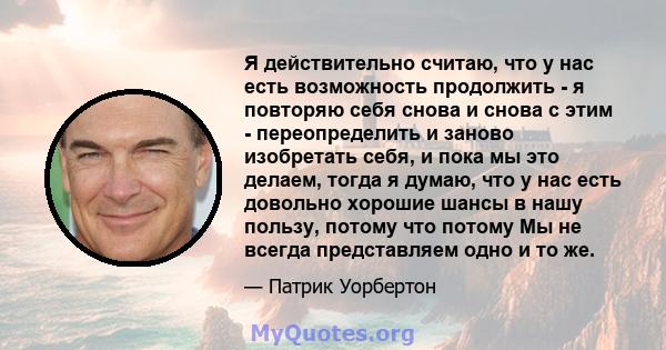 Я действительно считаю, что у нас есть возможность продолжить - я повторяю себя снова и снова с этим - переопределить и заново изобретать себя, и пока мы это делаем, тогда я думаю, что у нас есть довольно хорошие шансы