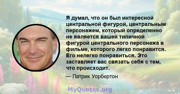 Я думал, что он был интересной центральной фигурой, центральным персонажем, который определенно не является вашей типичной фигурой центрального персонажа в фильме, которого легко понравится. Его нелегко понравиться. Это 