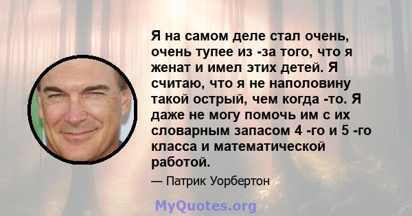 Я на самом деле стал очень, очень тупее из -за того, что я женат и имел этих детей. Я считаю, что я не наполовину такой острый, чем когда -то. Я даже не могу помочь им с их словарным запасом 4 -го и 5 -го класса и