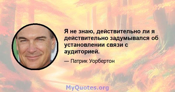 Я не знаю, действительно ли я действительно задумывался об установлении связи с аудиторией.