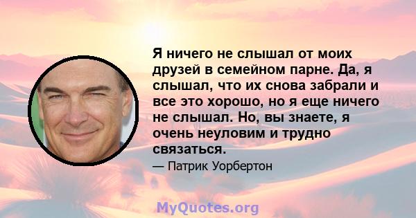 Я ничего не слышал от моих друзей в семейном парне. Да, я слышал, что их снова забрали и все это хорошо, но я еще ничего не слышал. Но, вы знаете, я очень неуловим и трудно связаться.