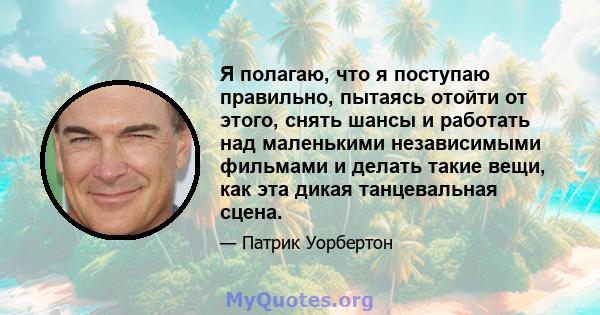 Я полагаю, что я поступаю правильно, пытаясь отойти от этого, снять шансы и работать над маленькими независимыми фильмами и делать такие вещи, как эта дикая танцевальная сцена.