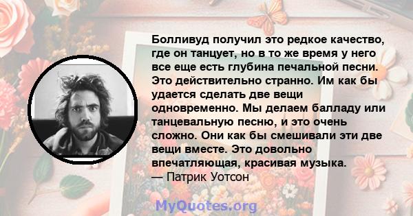 Болливуд получил это редкое качество, где он танцует, но в то же время у него все еще есть глубина печальной песни. Это действительно странно. Им как бы удается сделать две вещи одновременно. Мы делаем балладу или