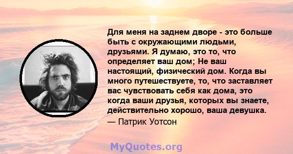 Для меня на заднем дворе - это больше быть с окружающими людьми, друзьями. Я думаю, это то, что определяет ваш дом; Не ваш настоящий, физический дом. Когда вы много путешествуете, то, что заставляет вас чувствовать себя 