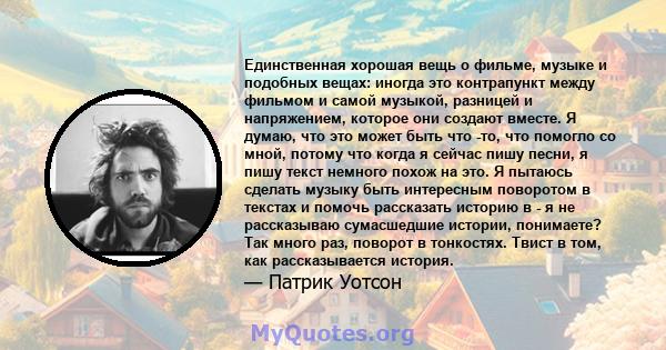 Единственная хорошая вещь о фильме, музыке и подобных вещах: иногда это контрапункт между фильмом и самой музыкой, разницей и напряжением, которое они создают вместе. Я думаю, что это может быть что -то, что помогло со