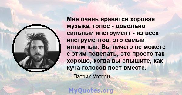 Мне очень нравится хоровая музыка, голос - довольно сильный инструмент - из всех инструментов, это самый интимный. Вы ничего не можете с этим поделать, это просто так хорошо, когда вы слышите, как куча голосов поет