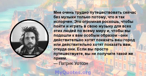 Мне очень трудно путешествовать сейчас без музыки только потому, что я так испорчен. Это огромная роскошь, чтобы пойти и играть в свою музыку для всех этих людей по всему миру и, чтобы вы подошли к вам особым образом -