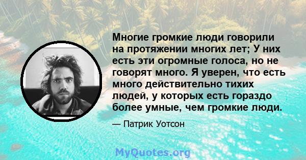 Многие громкие люди говорили на протяжении многих лет; У них есть эти огромные голоса, но не говорят много. Я уверен, что есть много действительно тихих людей, у которых есть гораздо более умные, чем громкие люди.