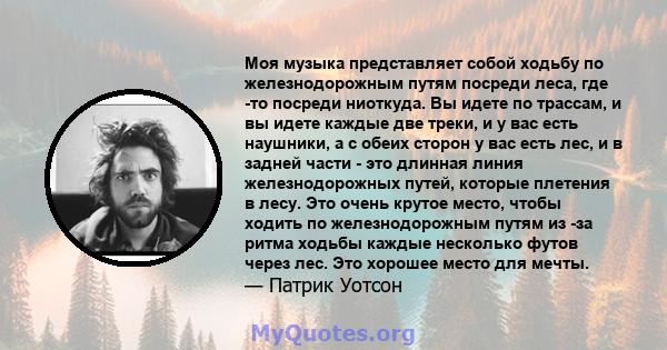 Моя музыка представляет собой ходьбу по железнодорожным путям посреди леса, где -то посреди ниоткуда. Вы идете по трассам, и вы идете каждые две треки, и у вас есть наушники, а с обеих сторон у вас есть лес, и в задней