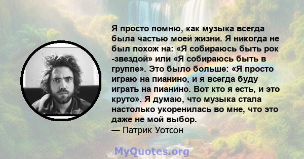 Я просто помню, как музыка всегда была частью моей жизни. Я никогда не был похож на: «Я собираюсь быть рок -звездой» или «Я собираюсь быть в группе». Это было больше: «Я просто играю на пианино, и я всегда буду играть