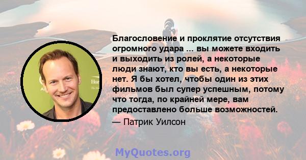 Благословение и проклятие отсутствия огромного удара ... вы можете входить и выходить из ролей, а некоторые люди знают, кто вы есть, а некоторые нет. Я бы хотел, чтобы один из этих фильмов был супер успешным, потому что 