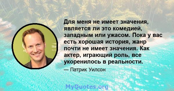 Для меня не имеет значения, является ли это комедией, западным или ужасом. Пока у вас есть хорошая история, жанр почти не имеет значения. Как актер, играющий роль, все укоренилось в реальности.