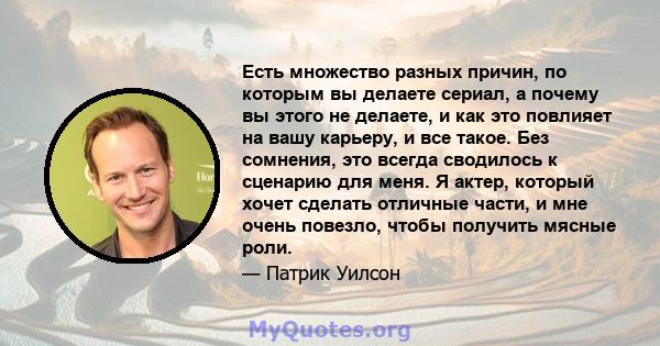 Есть множество разных причин, по которым вы делаете сериал, а почему вы этого не делаете, и как это повлияет на вашу карьеру, и все такое. Без сомнения, это всегда сводилось к сценарию для меня. Я актер, который хочет