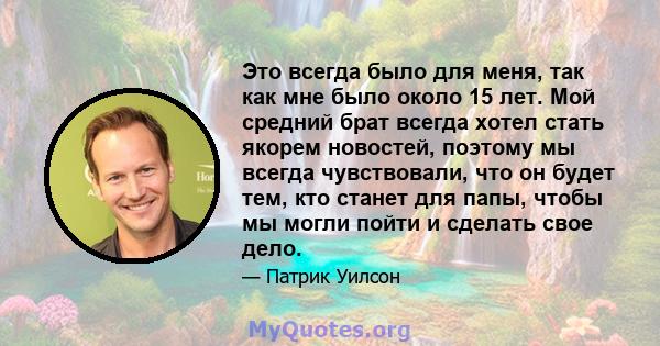 Это всегда было для меня, так как мне было около 15 лет. Мой средний брат всегда хотел стать якорем новостей, поэтому мы всегда чувствовали, что он будет тем, кто станет для папы, чтобы мы могли пойти и сделать свое