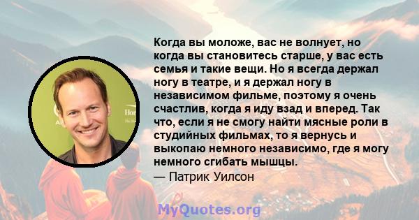 Когда вы моложе, вас не волнует, но когда вы становитесь старше, у вас есть семья и такие вещи. Но я всегда держал ногу в театре, и я держал ногу в независимом фильме, поэтому я очень счастлив, когда я иду взад и