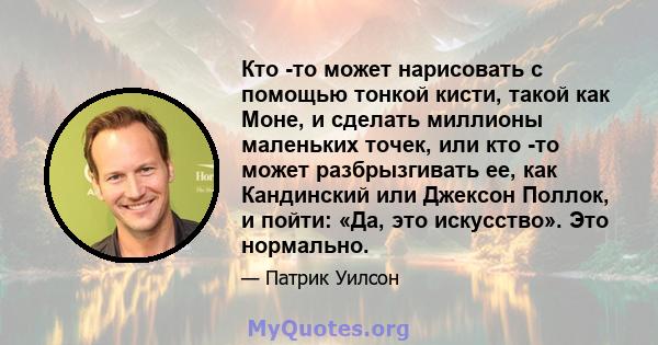 Кто -то может нарисовать с помощью тонкой кисти, такой как Моне, и сделать миллионы маленьких точек, или кто -то может разбрызгивать ее, как Кандинский или Джексон Поллок, и пойти: «Да, это искусство». Это нормально.