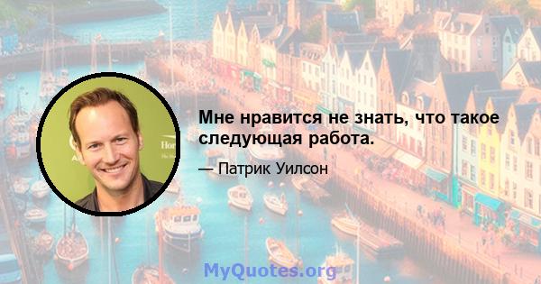 Мне нравится не знать, что такое следующая работа.