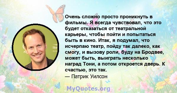 Очень сложно просто проникнуть в фильмы. Я всегда чувствовал, что это будет отказаться от театральной карьеры, чтобы пойти и попытаться быть в кино. Итак, я подумал, что исчерпаю театр, пойду так далеко, как смогу, и