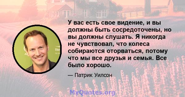 У вас есть свое видение, и вы должны быть сосредоточены, но вы должны слушать. Я никогда не чувствовал, что колеса собираются оторваться, потому что мы все друзья и семья. Все было хорошо.