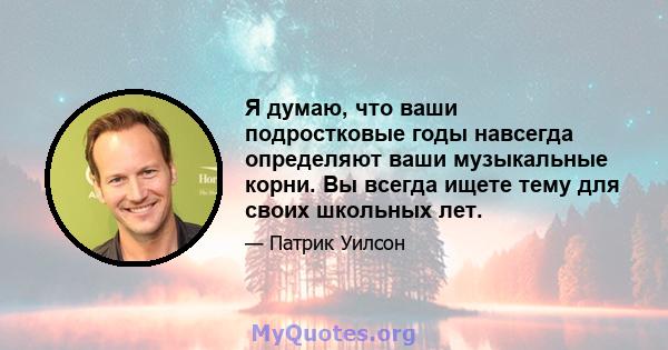 Я думаю, что ваши подростковые годы навсегда определяют ваши музыкальные корни. Вы всегда ищете тему для своих школьных лет.