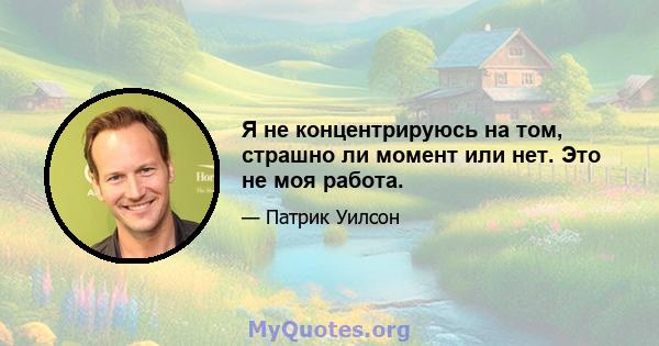 Я не концентрируюсь на том, страшно ли момент или нет. Это не моя работа.