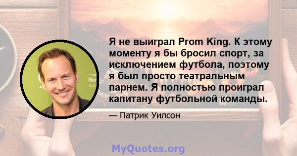 Я не выиграл Prom King. К этому моменту я бы бросил спорт, за исключением футбола, поэтому я был просто театральным парнем. Я полностью проиграл капитану футбольной команды.