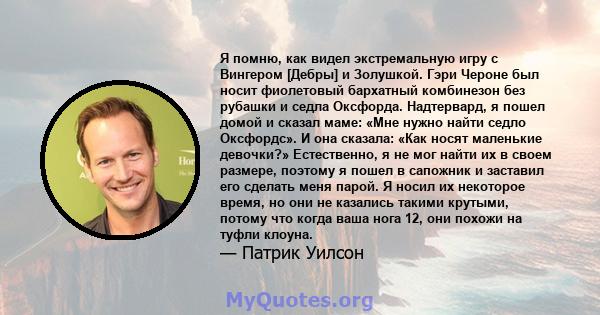 Я помню, как видел экстремальную игру с Вингером [Дебры] и Золушкой. Гэри Чероне был носит фиолетовый бархатный комбинезон без рубашки и седла Оксфорда. Надтервард, я пошел домой и сказал маме: «Мне нужно найти седло