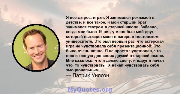 Я всегда рос, играя. Я занимался рекламой в детстве, и все такое, и мой старший брат занимался театром в старшей школе. Забавно, когда мне было 15 лет, у меня был мой друг, который вытащил меня в лагерь в Бостонском