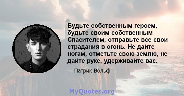 Будьте собственным героем, будьте своим собственным Спасителем, отправьте все свои страдания в огонь. Не дайте ногам, отметьте свою землю, не дайте руке, удерживайте вас.