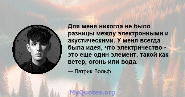 Для меня никогда не было разницы между электронными и акустическими. У меня всегда была идея, что электричество - это еще один элемент, такой как ветер, огонь или вода.