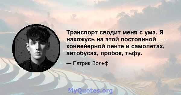 Транспорт сводит меня с ума. Я нахожусь на этой постоянной конвейерной ленте и самолетах, автобусах, пробок, тьфу.