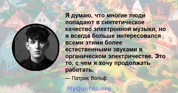 Я думаю, что многие люди попадают в синтетическое качество электронной музыки, но я всегда больше интересовался всеми этими более естественными звуками в органическом электричестве. Это то, с чем я хочу продолжать