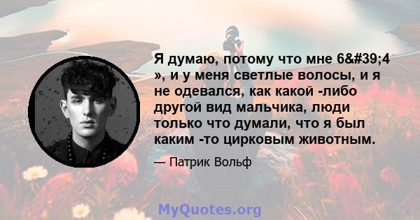 Я думаю, потому что мне 6'4 », и у меня светлые волосы, и я не одевался, как какой -либо другой вид мальчика, люди только что думали, что я был каким -то цирковым животным.