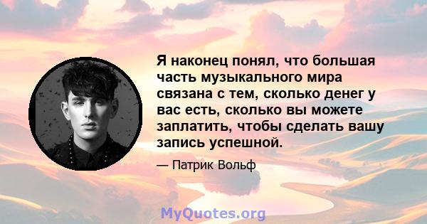 Я наконец понял, что большая часть музыкального мира связана с тем, сколько денег у вас есть, сколько вы можете заплатить, чтобы сделать вашу запись успешной.