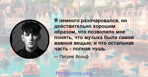 Я немного разочаровался, но действительно хорошим образом, что позволило мне понять, что музыка была самой важной вещью, и что остальная часть - полная чушь.