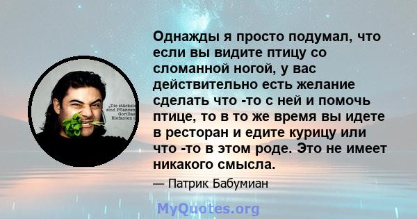 Однажды я просто подумал, что если вы видите птицу со сломанной ногой, у вас действительно есть желание сделать что -то с ней и помочь птице, то в то же время вы идете в ресторан и едите курицу или что -то в этом роде.