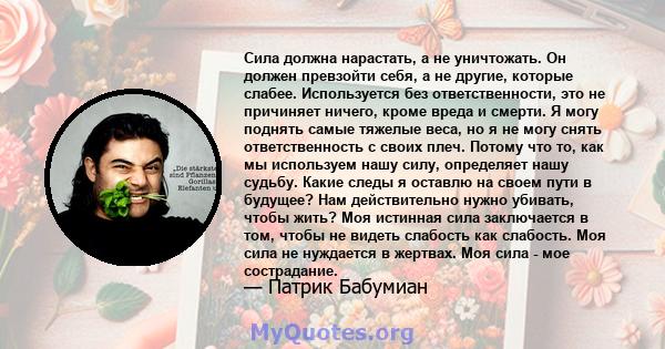 Сила должна нарастать, а не уничтожать. Он должен превзойти себя, а не другие, которые слабее. Используется без ответственности, это не причиняет ничего, кроме вреда и смерти. Я могу поднять самые тяжелые веса, но я не